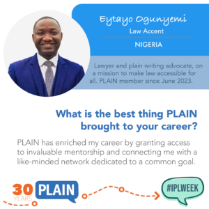 Eytayo Ogunyemi Law Accent NIGERIA Lawyer and plain writing advocate, on a mission to make law accessible for all. PLAIN member since June 2023. What is the best thing PLAIN brought to your career? PLAIN has enriched my career by granting access to invaluable mentorship and connecting me with a like-minded network dedicated to a common goal.